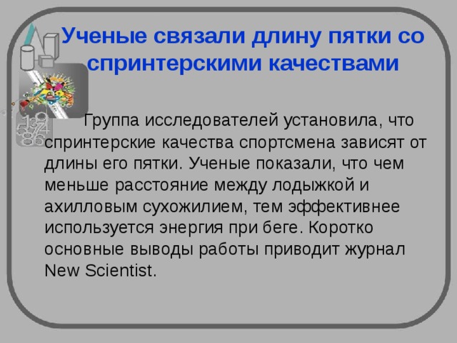Ученые связали длину пятки со спринтерскими качествами  Группа исследователей установила, что спринтерские качества спортсмена зависят от длины его пятки. Ученые показали, что чем меньше расстояние между лодыжкой и ахилловым сухожилием, тем эффективнее используется энергия при беге. Коротко основные выводы работы приводит журнал New Scientist. 