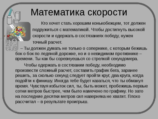Математика скорости  Кто хочет стать хорошим конькобежцем, тот должен  подружиться с математикой. Чтобы достигнуть высокой  скорости и одержать в состязаниях победу, нужен  точный расчет. – Ты должен думать не только о сопернике, с которым бежишь бок о бок по ледяной дорожке, но и о невидимом противнике – времени. Ты как бы соревнуешься со стрелкой секундомера.  Чтобы одержать в состязании победу, необходимо произвести сложный расчет, составить график бега, заранее решить, за сколько секунд следует пройти круг, два круга, когда подойти к финишу. Иногда тебе будет казаться, что ты обманул время. Чувствуя избыток сил, ты, быть может, пробежишь первые сотни метров быстрее, чем было намечено по графику. Но зато на последние десятки метров сил наверняка не хватит. Плохо рассчитал – в результате проигрыш. 