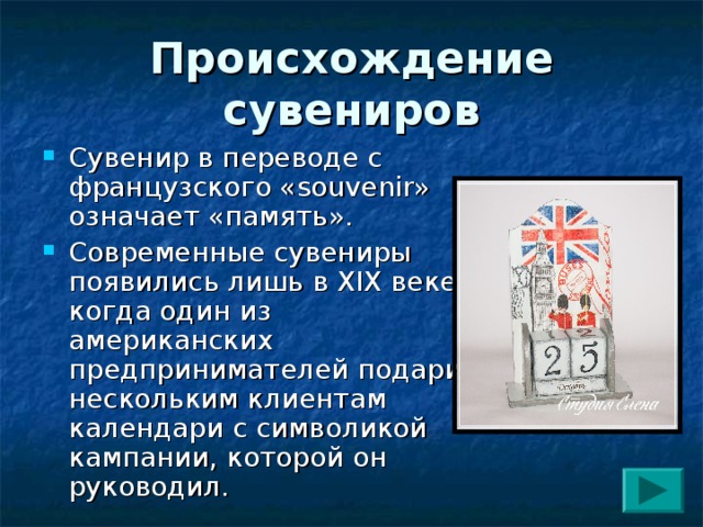 Происхождение сувениров Сувенир в переводе с французского « souvenir » означает «память». Современные сувениры появились лишь в XIX веке, когда один из американских предпринимателей подарил нескольким клиентам календари с символикой кампании, которой он руководил. 
