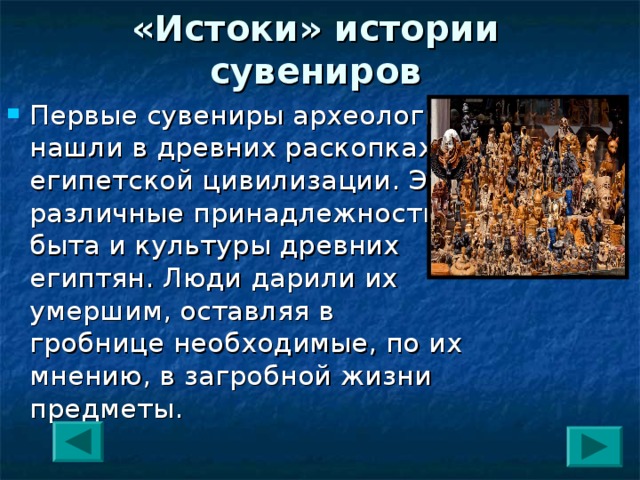 «Истоки» истории сувениров Первые сувениры археологи нашли в древних раскопках египетской цивилизации. Это различные принадлежности быта и культуры древних египтян. Люди дарили их умершим, оставляя в гробнице необходимые, по их мнению, в загробной жизни предметы. 