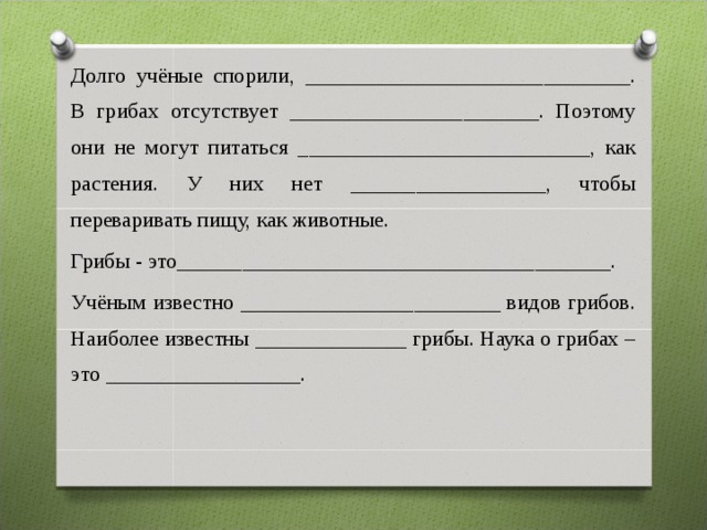 Долго учёные спорили, ______________________________. В грибах отсутствует _______________________. Поэтому они не могут питаться ___________________________, как растения. У них нет __________________, чтобы переваривать пищу, как животные. Грибы - это________________________________________. Учёным известно ________________________ видов грибов. Наиболее известны ______________ грибы. Наука о грибах – это __________________. 
