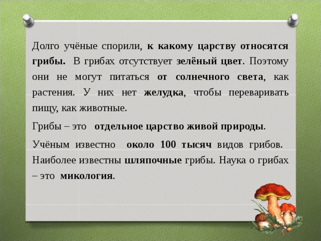 Долго учёные спорили, к какому царству относятся грибы. В грибах отсутствует зелёный цвет . Поэтому они не могут питаться от солнечного света , как растения. У них нет желудка , чтобы переваривать пищу, как животные. Грибы – это отдельное царство живой природы . Учёным известно около 100 тысяч видов грибов. Наиболее известны шляпочные грибы. Наука о грибах – это микология .   