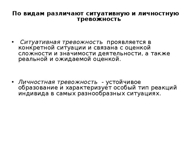 По видам различают ситуативную и личностную тревожность    Ситуативная тревожность проявляется в конкретной ситуации и связана с оценкой сложности и значимости деятельности, а также реальной и ожидаемой оценкой.   Личностная тревожность - устойчивое образование и характеризует особый тип реакций индивида в самых разнообразных ситуациях. 