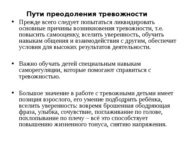 Пути преодоления тревожности  Прежде всего следует попытаться ликвидировать основные причины возникновения тревожности, т.е. повысить самооценку, вселить уверенность, обучить навыкам общения и взаимодействия с другим, обеспечит условия для высоких результатов деятельности.  Важно обучать детей специальным навыкам саморегуляции, которые помогают справиться с тревожностью.  Большое значение в работе с тревожными детьми имеет позиция взрослого, его умение подбодрить ребёнка, вселить уверенность: вовремя брошенная ободряющая фраза, улыбка, сочувствие, поглаживание по голове, похлопывание по плечу – всё это способствует повышению жизненного тонуса, снятию напряжения.  