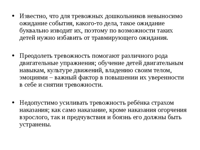 Известно, что для тревожных дошкольников невыносимо ожидание события, какого-то дела, такое ожидание буквально изводит их, поэтому по возможности таких детей нужно избавить от травмирующего ожидания.  Преодолеть тревожность помогают различного рода двигательные упражнения; обучение детей двигательным навыкам, культуре движений, владению своим телом, эмоциями – важный фактор в повышении их уверенности в себе и снятии тревожности.  Недопустимо усиливать тревожность ребёнка страхом наказания; как само наказание, кроме наказания огорчения взрослого, так и предчувствия и боязнь его должны быть устранены. 