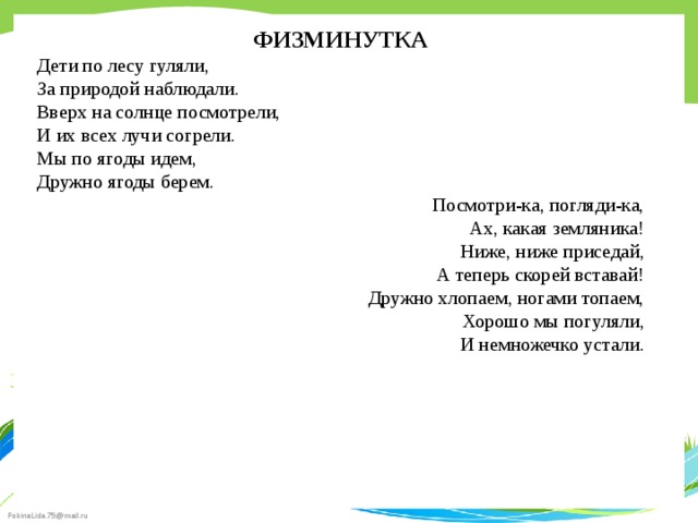 ФИЗМИНУТКА Дети по лесу гуляли, За природой наблюдали. Вверх на солнце посмотрели, И их всех лучи согрели. Мы по ягоды идем, Дружно ягоды берем. Посмотри-ка, погляди-ка, Ах, какая земляника! Ниже, ниже приседай, А теперь скорей вставай! Дружно хлопаем, ногами топаем, Хорошо мы погуляли, И немножечко устали. 