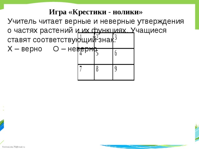 Игра «Крестики - нолики»  Учитель читает верные и неверные утверждения о частях растений и их функциях. Учащиеся ставят соответствующий знак. Х – верно О – неверно 