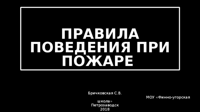  ПРАВИЛА ПОВЕДЕНИЯ ПРИ ПОЖАРЕ      Бричковская С.В.         МОУ «Финно-угорская школа»  Петрозаводск  2018   