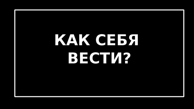  КАК СЕБЯ ВЕСТИ? 