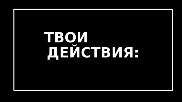  ТВОИ ДЕЙСТВИЯ: 