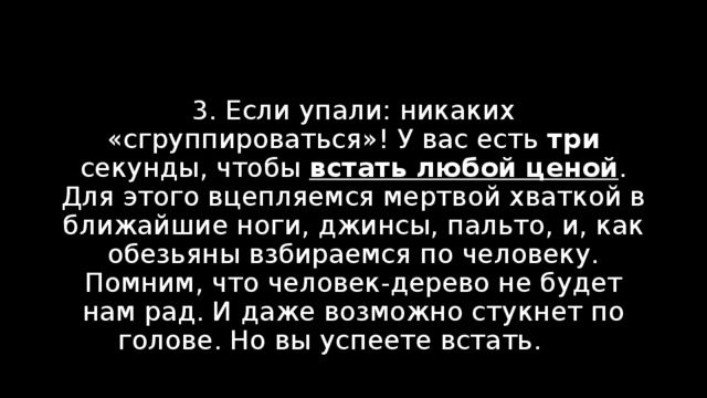 3. Если упали: никаких «сгруппироваться»! У вас есть три секунды, чтобы встать любой ценой . Для этого вцепляемся мертвой хваткой в ближайшие ноги, джинсы, пальто, и, как обезьяны взбираемся по человеку. Помним, что человек-дерево не будет нам рад. И даже возможно стукнет по голове. Но вы успеете встать. ома. 
