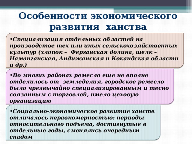 Особенности экономического развития ханства Специализация отдельных областей на производстве тех или иных сельскохозяйственных культур (хлопок – Ферганская долина, шелк – Наманганская, Андижанская и Кокандская области и др.) Во многих районах ремесло еще не вполне отделилось от земледелия, городское ремесло было чрезвычайно специализированным и тесно связанным с торговлей, имело цеховую организацию Социально-экономическое развитие ханств отличалось неравномерностью: периоды относительного подъема, достигнутые в отдельные годы, сменялись очередным спадом 