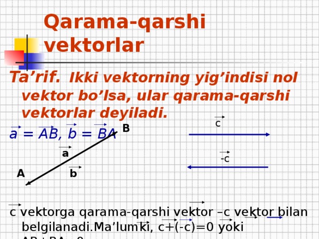 Qarama-qarshi vektorlar Ta’rif .  Ikki vektorning yig’indisi nol vektor bo’lsa, ular qarama-qarshi vektorlar deyiladi. a = АВ, b = BA   c vektorga qarama-qarshi vektor –c vektor bilan belgilanadi.Ma’lumki , с+(-с)=0 yoki АВ+ВА=0 c B a -c b А 