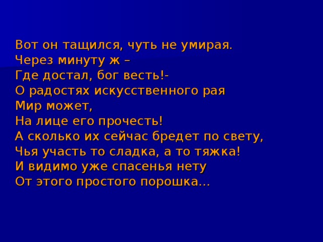 Вот он тащился, чуть не умирая. Через минуту ж – Где достал, бог весть!- О радостях искусственного рая Мир может, На лице его прочесть! А сколько их сейчас бредет по свету, Чья участь то сладка, а то тяжка! И видимо уже спасенья нету От этого простого порошка… 