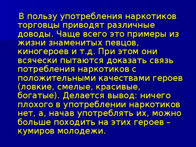  В пользу употребления наркотиков торговцы приводят различные доводы. Чаще всего это примеры из жизни знаменитых певцов, киногероев и т.д. При этом они всячески пытаются доказать связь потребления наркотиков с положительными качествами героев (ловкие, смелые, красивые, богатые). Делается вывод: ничего плохого в употреблении наркотиков нет, а, начав употреблять их, можно больше походить на этих героев – кумиров молодежи. 