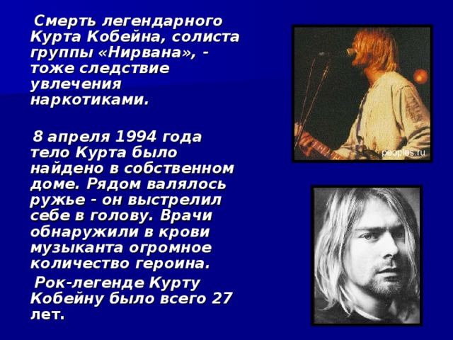  Смерть легендарного Курта Кобейна, солиста группы «Нирвана», - тоже следствие увлечения наркотиками.   8 апреля 1994 года тело Курта было найдено в собственном доме. Рядом валялось ружье - он выстрелил себе в голову. Врачи обнаружили в крови музыканта огромное количество героина.  Рок-легенде Курту Кобейну было всего 27 лет.  