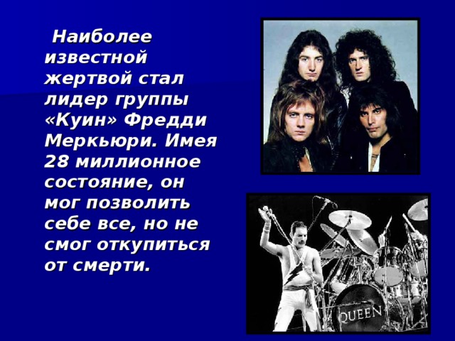  Наиболее известной жертвой стал лидер группы «Куин» Фредди Меркьюри. Имея 28 миллионное состояние, он мог позволить себе все, но не смог откупиться от смерти.  