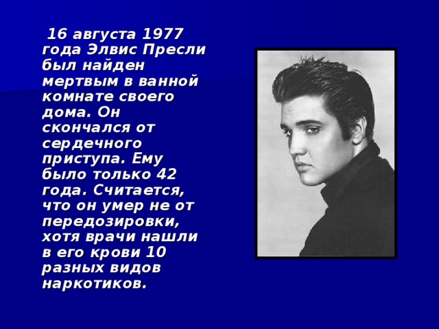  16 августа 1977 года Элвис Пресли был найден мертвым в ванной комнате своего дома. Он скончался от сердечного приступа. Ему было только 42 года. Считается, что он умер не от передозировки, хотя врачи нашли в его крови 10 разных видов наркотиков.   