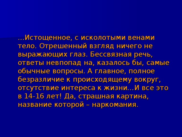  … Истощенное, с исколотыми венами тело. Отрешенный взгляд ничего не выражающих глаз. Бессвязная речь, ответы невпопад на, казалось бы, самые обычные вопросы. А главное, полное безразличие к происходящему вокруг, отсутствие интереса к жизни…И все это в 14-16 лет! Да, страшная картина, название которой – наркомания. 