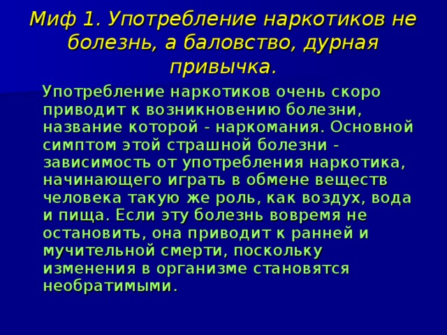 Миф 1. Употребление наркотиков не болезнь, а баловство, дурная привычка.  Употребление наркотиков очень скоро приводит к возникновению болезни, название которой - наркомания. Основной симптом этой страшной болезни - зависимость от употребления наркотика, начинающего играть в обмене веществ человека такую же роль, как воздух, вода и пища. Если эту болезнь вовремя не остановить, она приводит к ранней и мучительной смерти, поскольку изменения в организме становятся необратимыми. 