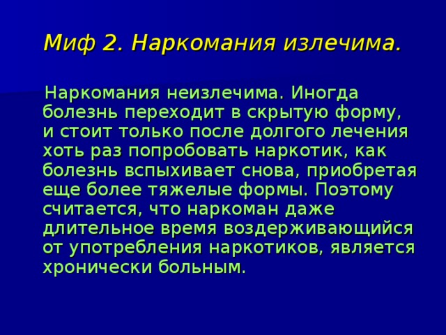 Миф 2. Наркомания излечима.  Наркомания неизлечима. Иногда болезнь переходит в скрытую форму, и стоит только после долгого лечения хоть раз попробовать наркотик, как болезнь вспыхивает снова, приобретая еще более тяжелые формы. Поэтому считается, что наркоман даже длительное время воздерживающийся от употребления наркотиков, является хронически больным. 
