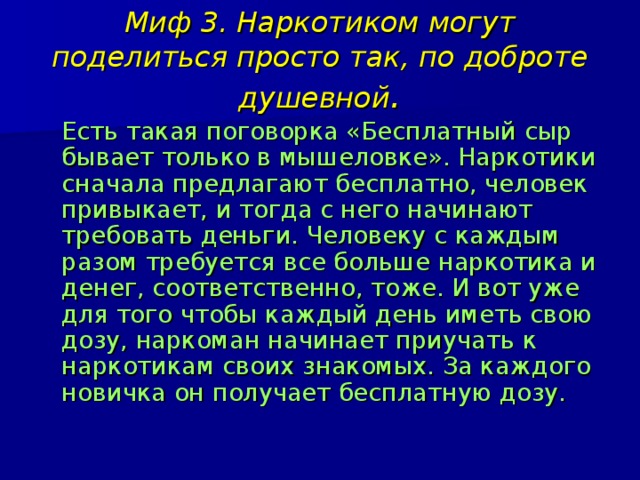 Миф 3. Наркотиком могут поделиться просто так, по доброте душевной .  Есть такая поговорка «Бесплатный сыр бывает только в мышеловке». Наркотики сначала предлагают бесплатно, человек привыкает, и тогда с него начинают требовать деньги. Человеку с каждым разом требуется все больше наркотика и денег, соответственно, тоже. И вот уже для того чтобы каждый день иметь свою дозу, наркоман начинает приучать к наркотикам своих знакомых. За каждого новичка он получает бесплатную дозу. 