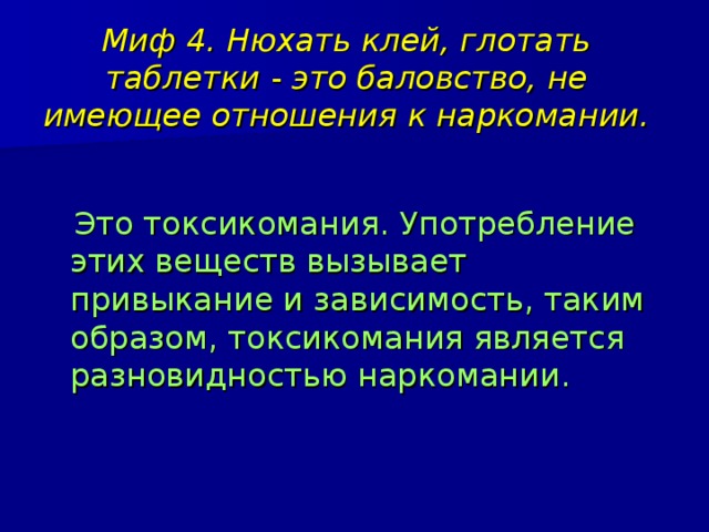 Миф 4. Нюхать клей, глотать таблетки - это баловство, не имеющее отношения к наркомании.  Это токсикомания. Употребление этих веществ вызывает привыкание и зависимость, таким образом, токсикомания является разновидностью наркомании. 