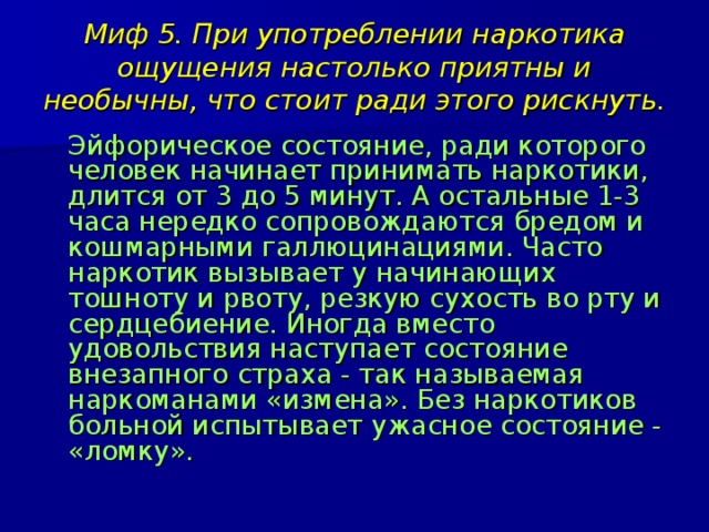 Миф 5. При употреблении наркотика ощущения настолько приятны и необычны, что стоит ради этого рискнуть.  Эйфорическое состояние, ради которого человек начинает принимать наркотики, длится от 3 до 5 минут. А остальные 1-3 часа нередко сопровождаются бредом и кошмарными галлюцинациями. Часто наркотик вызывает у начинающих тошноту и рвоту, резкую сухость во рту и сердцебиение. Иногда вместо удовольствия наступает состояние внезапного страха - так называемая наркоманами «измена». Без наркотиков больной испытывает ужасное состояние - «ломку». 