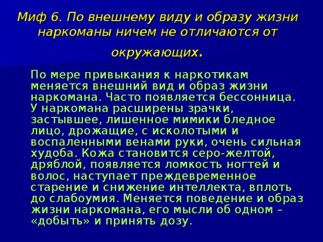 Миф 6. По внешнему виду и образу жизни наркоманы ничем не отличаются от окружающих .  По мере привыкания к наркотикам меняется внешний вид и образ жизни наркомана. Часто появляется бессонница. У наркомана расширены зрачки, застывшее, лишенное мимики бледное лицо, дрожащие, с исколотыми и воспаленными венами руки, очень сильная худоба. Кожа становится серо-желтой, дряблой, появляется ломкость ногтей и волос, наступает преждевременное старение и снижение интеллекта, вплоть до слабоумия. Меняется поведение и образ жизни наркомана, его мысли об одном – «добыть» и принять дозу. 