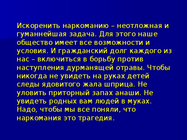  Искоренить наркоманию – неотложная и гуманнейшая задача. Для этого наше общество имеет все возможности и условия. И гражданский долг каждого из нас – включиться в борьбу против наступления дурманящей отравы. Чтобы никогда не увидеть на руках детей следы ядовитого жала шприца. Не уловить приторный запах анаши. Не увидеть родных вам людей в муках. Надо, чтобы мы все поняли, что наркомания это трагедия. 