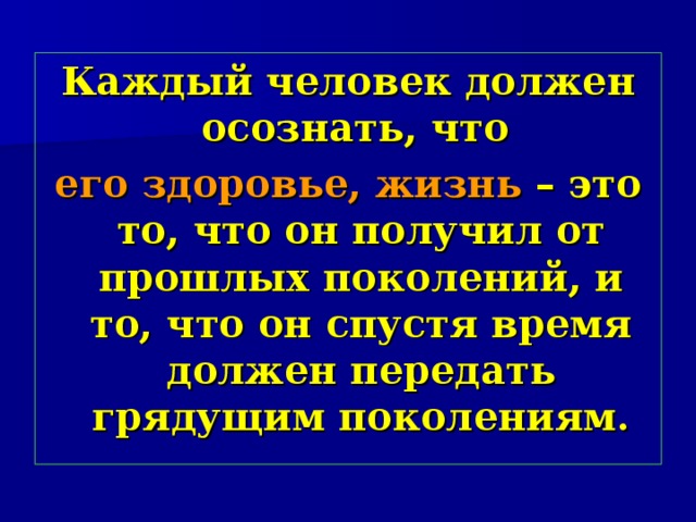 Каждый человек должен осознать, что  его здоровье, жизнь – это то, что он получил от прошлых поколений, и то, что он спустя время должен передать грядущим поколениям. 