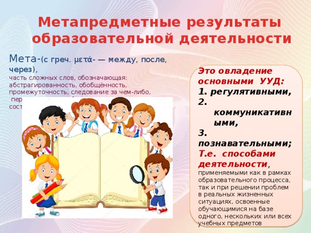 Метапредметные результаты образовательной деятельности Мета- (с греч. μετά- — между, после, через), часть сложных слов, обозначающая: абстрагированность, обобщённость, промежуточность, следование за чем-либо,  переход к чему-либо другому, перемену состояния, превращение Это овладение основными УУД: 1. регулятивными, 2. коммуникативными, 3. познавательными; Т.е. способами деятельности , применяемыми как в рамках образовательного процесса, так и при решении проблем в реальных жизненных ситуациях, освоенные обучающимися на базе одного, нескольких или всех учебных предметов 