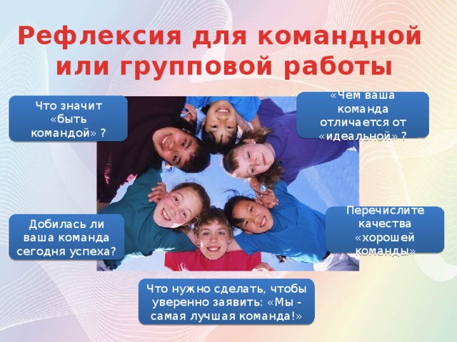 Рефлексия для командной или групповой работы «Чем ваша команда отличается от «идеальной» ? Что значит «быть командой» ? Перечислите качества «хорошей команды» Добилась ли ваша команда сегодня успеха? Что нужно сделать, чтобы уверенно заявить: «Мы - самая лучшая команда!» 