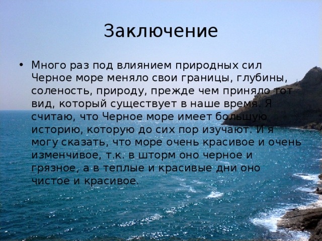 Заключение Много раз под влиянием природных сил Черное море меняло свои границы, глубины, соленость, природу, прежде чем приняло тот вид, который существует в наше время. Я считаю, что Черное море имеет большую историю, которую до сих пор изучают. И я могу сказать, что море очень красивое и очень изменчивое, т.к. в шторм оно черное и грязное, а в теплые и красивые дни оно чистое и красивое. 