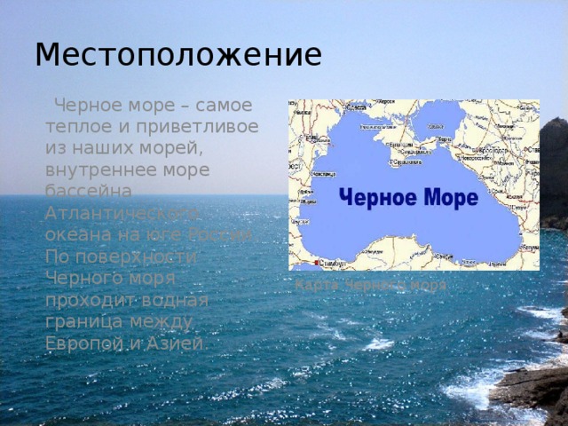 Местоположение  Черное море – самое теплое и приветливое из наших морей, внутреннее море бассейна Атлантического океана на юге России. По поверхности Черного моря проходит водная граница между Европой и Азией. Карта Черного моря 