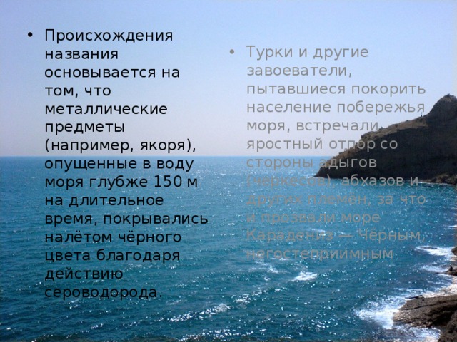Происхождения названия основывается на том, что металлические предметы (например, якоря), опущенные в воду моря глубже 150 м на длительное время, покрывались налётом чёрного цвета благодаря действию сероводорода. Турки и другие завоеватели, пытавшиеся покорить население побережья моря, встречали яростный отпор со стороны адыгов (черкесов), абхазов и других племён, за что и прозвали море Карадениз — Чёрным, негостеприимным 