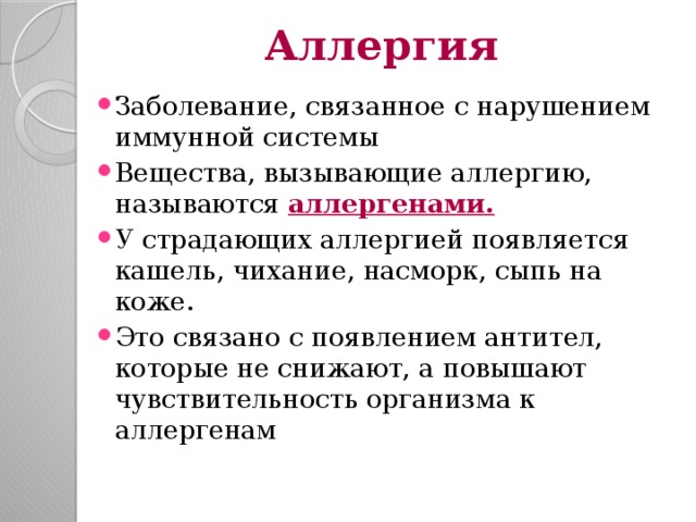 Аллергия Заболевание, связанное с нарушением иммунной системы Вещества, вызывающие аллергию, называются аллергенами. У страдающих аллергией появляется кашель, чихание, насморк, сыпь на коже. Это связано с появлением антител, которые не снижают, а повышают чувствительность организма к аллергенам 