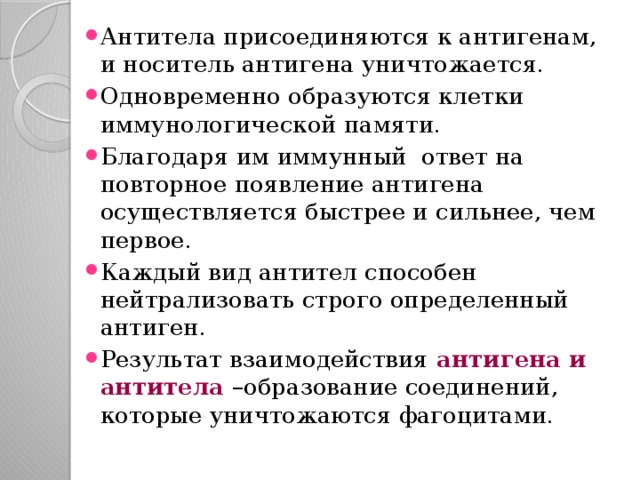 Антитела присоединяются к антигенам, и носитель антигена уничтожается. Одновременно образуются клетки иммунологической памяти. Благодаря им иммунный ответ на повторное появление антигена осуществляется быстрее и сильнее, чем первое. Каждый вид антител способен нейтрализовать строго определенный антиген. Результат взаимодействия антигена и антитела –образование соединений, которые уничтожаются фагоцитами. 