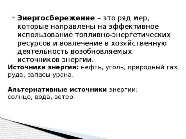 Энергосбережение – это ряд мер, которые направлены на эффективное использование топливно-энергетических ресурсов и вовлечение в хозяйственную деятельность возобновляемых источников энергии. Источники энергии:  нефть, уголь, природный газ, руда, запасы урана. Альтернативные источники энергии: солнце, вода, ветер. 