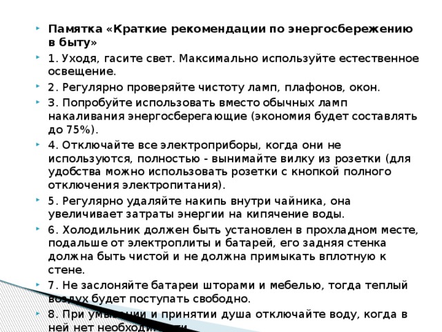 Памятка «Краткие рекомендации по энергосбережению в быту» 1. Уходя, гасите свет. Максимально используйте естественное освещение. 2. Регулярно проверяйте чистоту ламп, плафонов, окон. 3. Попробуйте использовать вместо обычных ламп накаливания энергосберегающие (экономия будет составлять до 75%). 4. Отключайте все электроприборы, когда они не используются, полностью - вынимайте вилку из розетки (для удобства можно использовать розетки с кнопкой полного отключения электропитания). 5. Регулярно удаляйте накипь внутри чайника, она увеличивает затраты энергии на кипячение воды. 6. Холодильник должен быть установлен в прохладном месте, подальше от электроплиты и батарей, его задняя стенка должна быть чистой и не должна примыкать вплотную к стене. 7. Не заслоняйте батареи шторами и мебелью, тогда теплый воздух будет поступать свободно. 8. При умывании и принятии душа отключайте воду, когда в ней нет необходимости. 