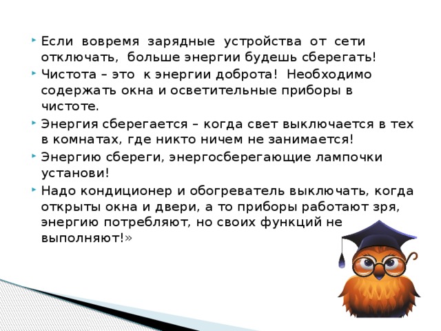 Если вовремя зарядные устройства от сети отключать, больше энергии будешь сберегать! Чистота – это к энергии доброта! Необходимо содержать окна и осветительные приборы в чистоте. Энергия сберегается – когда свет выключается в тех в комнатах, где никто ничем не занимается! Энергию сбереги, энергосберегающие лампочки установи! Надо кондиционер и обогреватель выключать, когда открыты окна и двери, а то приборы работают зря, энергию потребляют, но своих функций не выполняют!» 
