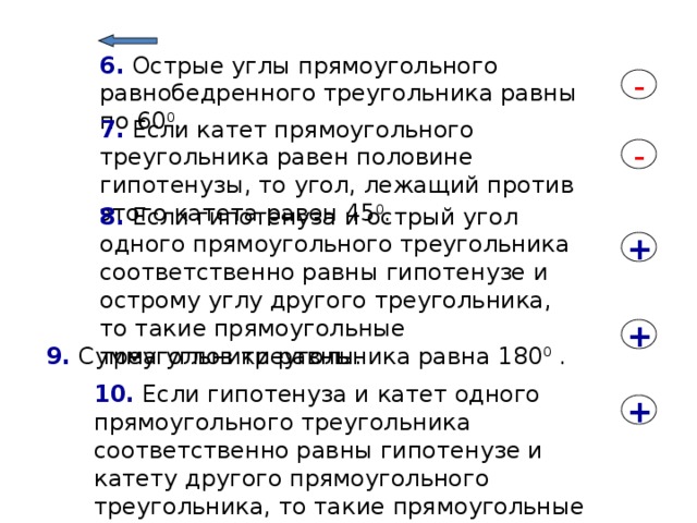 6. Острые углы прямоугольного равнобедренного треугольника равны по 60 0 . - 7. Если катет прямоугольного треугольника равен половине гипотенузы, то угол, лежащий против этого катета равен 45 0 . - 8. Если гипотенуза и острый угол одного прямоугольного треугольника соответственно равны гипотенузе и острому углу другого треугольника, то такие прямоугольные треугольники равны. + + 9. Сумма углов треугольника равна 180 0 . 10. Если гипотенуза и катет одного прямоугольного треугольника соответственно равны гипотенузе и катету другого прямоугольного треугольника, то такие прямоугольные треугольники равны. + 