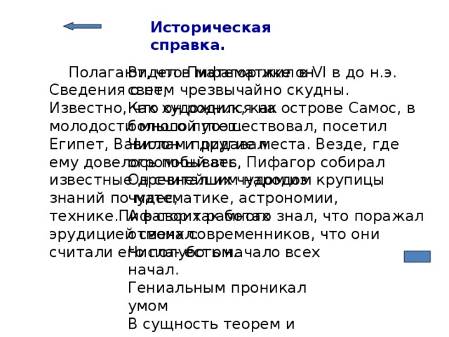 Историческая справка.   Полагают, что Пифагор жил в VI в до н.э. Сведения о нем чрезвычайно скудны. Известно, что он родился на острове Самос, в молодости много путешествовал, посетил Египет, Вавилон и другие места. Везде, где ему довелось побывать, Пифагор собирал известные древнейшим народом крупицы знаний по математике, астрономии, технике.Пифагор так много знал, что поражал эрудицией своих современников, что они считали его полубогом. Видел в математике он свет, Как художник, как большой поэт. Числам придавал огромный вес, Он считал их чудом из чудес, А в своих работах отмечал: Числа- есть начало всех начал. Гениальным проникал умом В сущность теорем и аксиом. Многие его ученики В мир несли культуры огоньки. Не случайно с нами до сих пор Мудрый, легендарный Пифагор! 