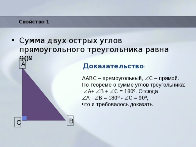 Свойство 1 Сумма двух острых углов прямоугольного треугольника равна 90 º Доказательство : A ΔABC – прямоугольный,  С – прямой. По теореме о сумме углов треугольника:   A+  B +  C = 180º. Отсюда  A+  B = 180º -  C = 90º, что и требовалось доказать B C 