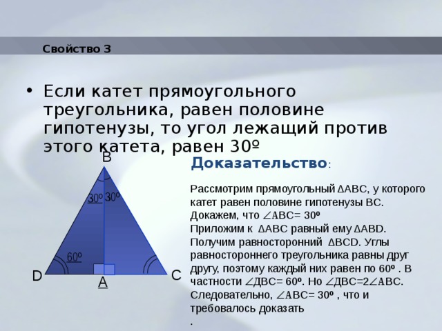 Свойство 3 Если катет прямоугольного треугольника, равен половине гипотенузы, то угол лежащий против этого катета, равен 30º Доказательство : B Рассмотрим прямоугольный ΔАВС, у которого катет равен половине гипотенузы ВС. Докажем, что  А BС= 30º Приложим к ΔАBС равный ему ΔАBD. Получим равносторонний ΔBСD. Углы равностороннего треугольника равны друг другу, поэтому каждый них равен по 60º . В частности   Д BС= 60º. Но  Д BС=2  А BС. Следовательно,  А BС= 30º , что и требовалось доказать . 30º 30º 60º C D A 
