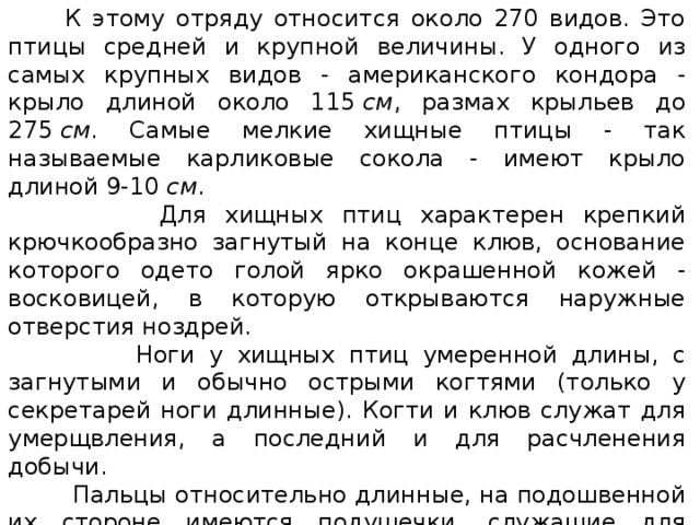  К этому отряду относится около 270 видов. Это птицы средней и крупной величины. У одного из самых крупных видов - американского кондора - крыло длиной около 115  см , размах крыльев до 275  см . Самые мелкие хищные птицы - так называемые карликовые сокола - имеют крыло длиной 9-10  см .  Для хищных птиц характерен крепкий крючкообразно загнутый на конце клюв, основание которого одето голой ярко окрашенной кожей - восковицей, в которую открываются наружные отверстия ноздрей.  Ноги у хищных птиц умеренной длины, с загнутыми и обычно острыми когтями (только у секретарей ноги длинные). Когти и клюв служат для умерщвления, а последний и для расчленения добычи.  Пальцы относительно длинные, на подошвенной их стороне имеются подушечки, служащие для удержания добычи. Телосложение плотное, оперение жесткое и плотно прилегающее к телу. Окраска обычно неяркая, преимущественно серого, бурого, рыжего или черного цвета, часто с примесью белого. У некоторых видов, кормящихся падалью, голова и часть шеи голые, неоперенные. 