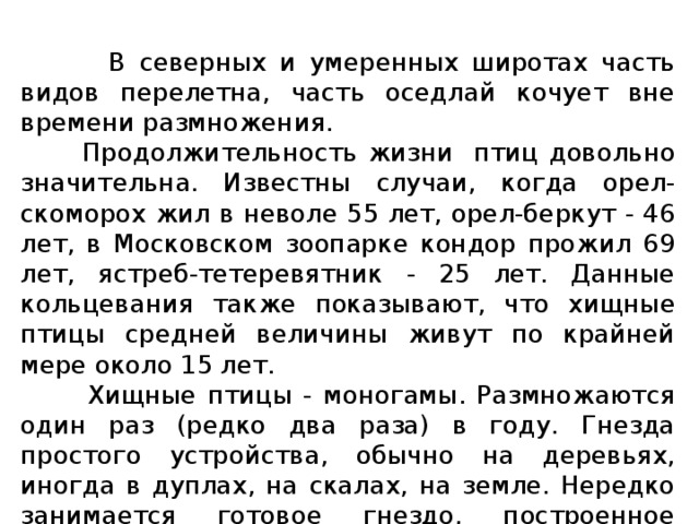  В северных и умеренных широтах часть видов перелетна, часть оседлай кочует вне времени размножения.  Продолжительность жизни птиц довольно значительна. Известны случаи, когда орел-скоморох жил в неволе 55 лет, орел-беркут - 46 лет, в Московском зоопарке кондор прожил 69 лет, ястреб-тетеревятник - 25 лет. Данные кольцевания также показывают, что хищные птицы средней величины живут по крайней мере около 15 лет.  Хищные птицы - моногамы. Размножаются один раз (редко два раза) в году. Гнезда простого устройства, обычно на деревьях, иногда в дуплах, на скалах, на земле. Нередко занимается готовое гнездо, построенное другим видом птиц. Обычно одна и та же пара из года в год гнездится в одном и том же гнездовом участке. 