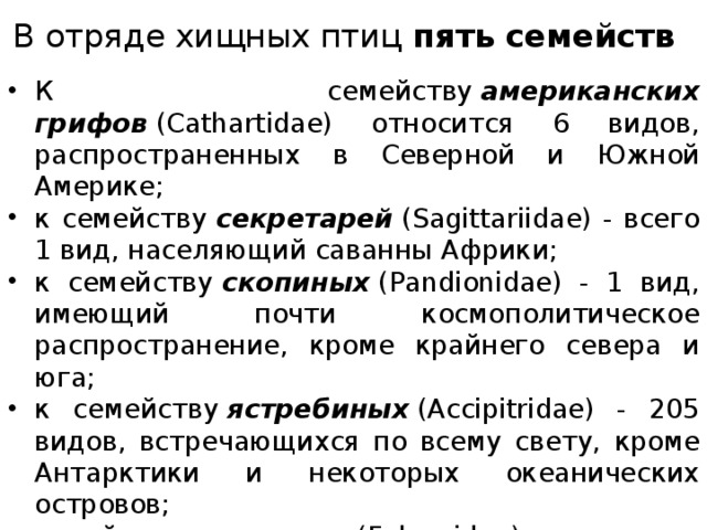 В отряде хищных птиц пять семейств К семейству  американских грифов  (Cathartidae) относится 6 видов, распространенных в Северной и Южной Америке; к семейству  секретарей  (Sagittariidae) - всего 1 вид, населяющий саванны Африки; к семейству  скопиных  (Pandionidae) - 1 вид, имеющий почти космополитическое распространение, кроме крайнего севера и юга; к семейству  ястребиных  (Accipitridae) - 205 видов, встречающихся по всему свету, кроме Антарктики и некоторых океанических островов; семейство  соколиных (Falconidae) включает 58 видов, распространенных почти повсюду, кроме Антарктики и некоторых океанических островов. 