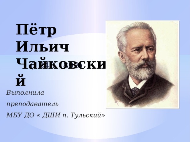  Пётр Ильич Чайковский (1840-1893) Выполнила преподаватель МБУ ДО « ДШИ п. Тульский» 