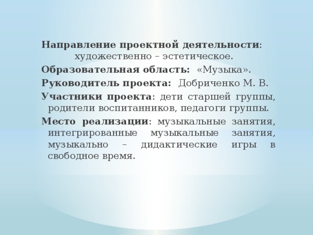 Направление проектной деятельности : художественно – эстетическое. Образовательная область: «Музыка». Руководитель проекта: Добриченко М. В. Участники проекта : дети старшей группы, родители воспитанников, педагоги группы. Место реализации : музыкальные занятия, интегрированные музыкальные занятия, музыкально – дидактические игры в свободное время. 